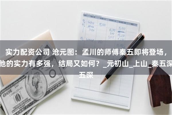 实力配资公司 沧元图：孟川的师傅秦五即将登场，他的实力有多强，结局又如何？_元初山_上山_秦五深