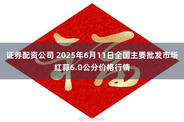 证券配资公司 2025年6月11日全国主要批发市场红蒜6.0公分价格行情