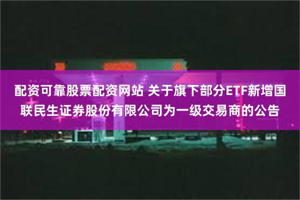 配资可靠股票配资网站 关于旗下部分ETF新增国联民生证券股份有限公司为一级交易商的公告