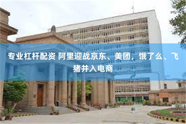 专业杠杆配资 阿里迎战京东、美团，饿了么、飞猪并入电商