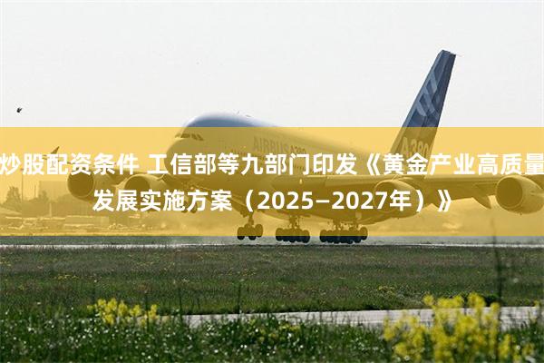 炒股配资条件 工信部等九部门印发《黄金产业高质量发展实施方案（2025—2027年）》