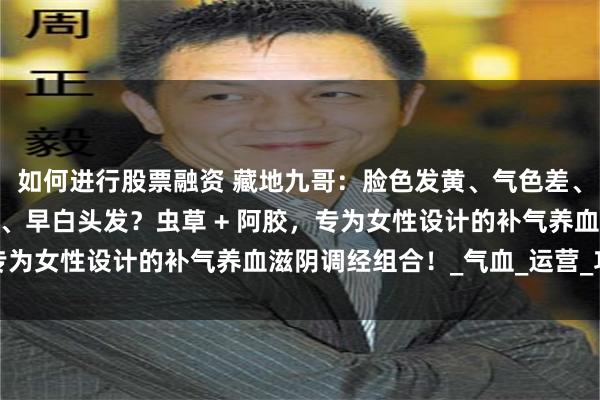 如何进行股票融资 藏地九哥：脸色发黄、气色差、经期不调、产后调养慢、早白头发？虫草 + 阿胶，专为女性设计的补气养血滋阴调经组合！_气血_运营_功效