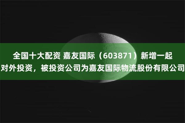 全国十大配资 嘉友国际（603871）新增一起对外投资，被投资公司为嘉友国际物流股份有限公司