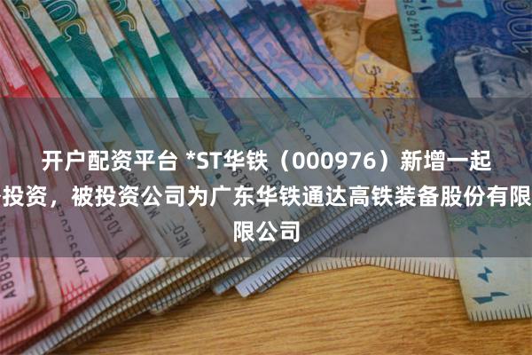 开户配资平台 *ST华铁（000976）新增一起对外投资，被投资公司为广东华铁通达高铁装备股份有限公司