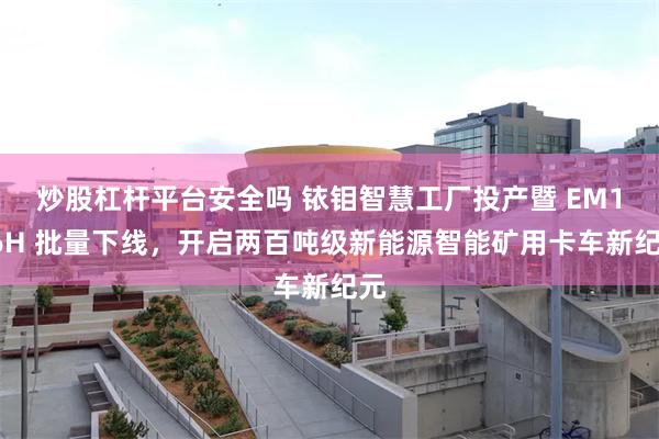 炒股杠杆平台安全吗 铱钼智慧工厂投产暨 EM186H 批量下线，开启两百吨级新能源智能矿用卡车新纪元