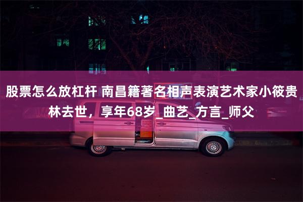 股票怎么放杠杆 南昌籍著名相声表演艺术家小筱贵林去世，享年68岁_曲艺_方言_师父