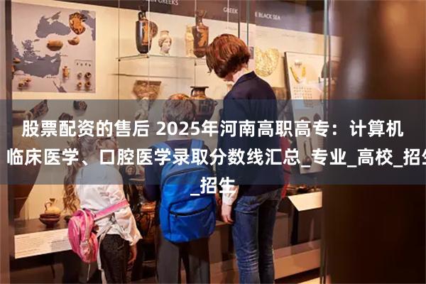 股票配资的售后 2025年河南高职高专：计算机、临床医学、口腔医学录取分数线汇总_专业_高校_招生