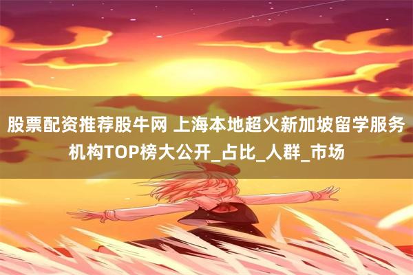 股票配资推荐股牛网 上海本地超火新加坡留学服务机构TOP榜大公开_占比_人群_市场